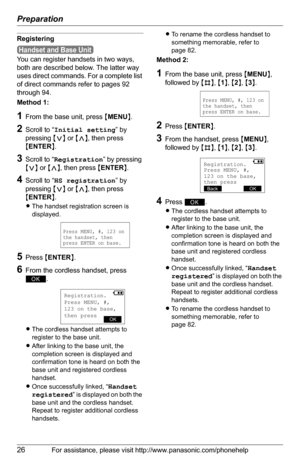 Page 26Preparation
26For assistance, please visit http://www.panasonic.com/phonehelp
Registering
You can register handsets in two ways, 
both are described below. The latter way 
uses direct commands. For a complete list 
of direct commands refer to pages 92 
through 94. 
Method 1:
1From the base unit, press {MENU}.
2Scroll to “Initial setting” by 
pressing {}, then press 
{ENTER}.
3Scroll to “Registration” by pressing 
{}, then press {ENTER}.
4Scroll to “HS registration” by 
pressing {}, then press 
{ENTER}....