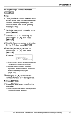 Page 27Preparation
For assistance, please visit http://www.panasonic.com/phonehelp27
De-registering a cordless handset
Note:
LDe-registering a cordless handset clears 
all data on the base unit for the selected 
cordless handset (for example, Alert 
phone number, Alert on/off, greeting 
messages, etc.).
1While the base unit is in standby mode, 
press {MENU}.
2Scroll to “Initial setting” by 
pressing {}, then press 
{ENTER}.
3Scroll to “Registration” by pressing 
{}, then press {ENTER}.
4Scroll to...