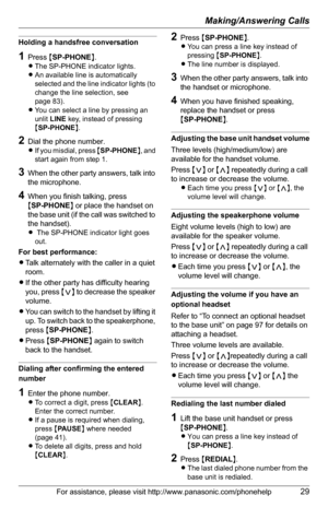 Page 29Making/Answering Calls
For assistance, please visit http://www.panasonic.com/phonehelp29
Holding a handsfree conversation
1Press {SP-PHONE}.
LThe SP-PHONE indicator lights.
LAn available line is automatically 
selected and the line indicator lights (to 
change the line selection, see 
page 83).
LYou can select a line by pressing an 
unlit LINE key, instead of pressing 
{SP-PHONE}.
2Dial the phone number.
LIf you misdial, press {SP-PHONE}, and 
start again from step 1.
3When the other party answers, talk...