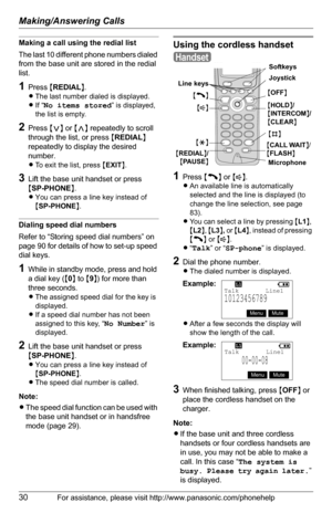 Page 30Making/Answering Calls
30For assistance, please visit http://www.panasonic.com/phonehelp
Making a call using the redial list
The last 10 different phone numbers dialed 
from the base unit are stored in the redial 
list.
1Press {REDIAL}.
LThe last number dialed is displayed.
LIf “
No items stored” is displayed, 
the list is empty.
2Press {} repeatedly to scroll 
through the list, or press {REDIAL} 
repeatedly to display the desired 
number.
LTo exit the list, press {EXIT}.
3Lift the base unit handset or...