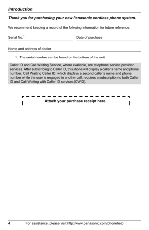 Page 4Introduction
4For assistance, please visit http://www.panasonic.com/phonehelp
Thank you for purchasing your new Panasonic cordless phone system.
We recommend keeping a record of the following information for future reference.
 
Attach your purchase receipt here.
Serial No.1
1. The serial number can be found on the bottom of the unit.Date of purchase
Name and address of dealer
Caller ID and Call Waiting Service, where available, are telephone service provider 
services. After subscribing to Caller ID,...