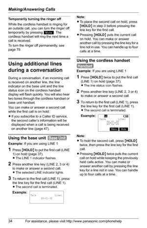 Page 34Making/Answering Calls
34For assistance, please visit http://www.panasonic.com/phonehelp
Temporarily turning the ringer off
While the cordless handset is ringing for 
an outside call, you can turn the ringer off 
temporarily by pressing  . The 
cordless handset will ring the next time a 
call is received.
To turn the ringer off permanently, see 
page 79.
Using additional lines 
during a conversation
During a conversation, if an incoming call 
is received on another line, the line 
indicator on the base...