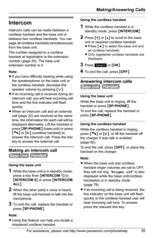 Page 35Making/Answering Calls
For assistance, please visit http://www.panasonic.com/phonehelp35
Intercom
Intercom calls can be made between a 
cordless handset and the base unit or 
between two cordless handsets. You can 
page all cordless handsets simultaneously 
from the base unit.
The number assigned to a cordless 
handset at registration is the extension 
number (page 25). The base unit 
extension number is 0.
Note:
LIf you have difficulty hearing while using 
the speakerphone on the base unit or 
the...