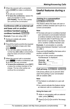 Page 39Making/Answering Calls
For assistance, please visit http://www.panasonic.com/phonehelp39
3When the second call is connected, 
press {CONF} to make a conference 
call.
LAll calls are connected.
LTo leave the conference, replace the 
base unit handset or press 
{SP-PHONE}. The two other parties 
can continue the conversation.
Conference with an external call 
and base unit or another 
cordless handset (using a 
cordless handset)
Example: If you are using LINE 1 
1During an outside call, press 
{INTERCOM}....