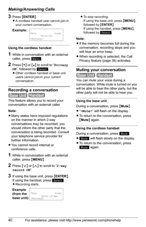 Page 40Making/Answering Calls
40For assistance, please visit http://www.panasonic.com/phonehelp
3Press {ENTER}.
LA cordless handset user cannot join-in 
your current conversation.
Using the cordless handset
1While in conversation with an external 
caller, press  .
2Press {V} or {^} to scroll to “Privacy 
ON”, followed by  .
LOther cordless handset or base unit 
users cannot join-in your current 
conversation.
Recording a conversation
 
This feature allows you to record your 
conversation with an external...