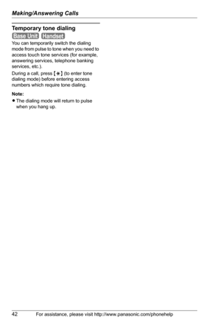 Page 42Making/Answering Calls
42For assistance, please visit http://www.panasonic.com/phonehelp
Temporary tone dialing
 
You can temporarily switch the dialing 
mode from pulse to tone when you need to 
access touch tone services (for example, 
answering services, telephone banking 
services, etc.).
During a call, press {*} (to enter tone 
dialing mode) before entering access 
numbers which require tone dialing.
Note:
LThe dialing mode will return to pulse 
when you hang up.
Base UnitHandset 