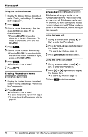 Page 46Phonebook
46For assistance, please visit http://www.panasonic.com/phonehelp
Using the cordless handset
1Display the desired item as described 
under “Finding and calling a Phonebook 
item” on page 44.
2Press .
3Edit the name, if necessary. See the 
character table on page 44 for 
character entry.
LPressing {CLEAR} erases the 
character to the left of the cursor. To 
erase all characters, press and hold 
{CLEAR}.
4Press .
5Edit the phone number, if necessary.
LPressing {CLEAR} erases the digit to 
the...