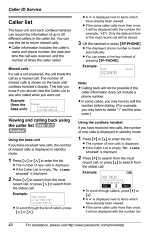 Page 48Caller ID Service
48For assistance, please visit http://www.panasonic.com/phonehelp
Caller list
The base unit and each cordless handset 
can record the information of up to 50 
different callers in the caller list. You can 
use this list to return missed calls.
LCaller information includes the caller’s 
name and phone number, the date and 
time the call was received, and the 
number of times the caller called.
Missed calls
If a call is not answered, the unit treats the 
call as a missed call. The number...