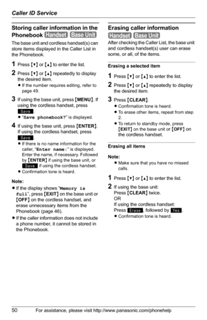 Page 50Caller ID Service
50For assistance, please visit http://www.panasonic.com/phonehelp
Storing caller information in the 
Phonebook
The base unit and cordless handset(s) can 
store items displayed in the Caller List in 
the Phonebook.
1Press {V} or {^} to enter the list.
2Press {V} or {^} repeatedly to display 
the desired item.
LIf the number requires editing, refer to 
page 49.
3If using the base unit, press {MENU}. If 
using the cordless handset, press 
.
L“Save phonebook?” is displayed.
4If using the...