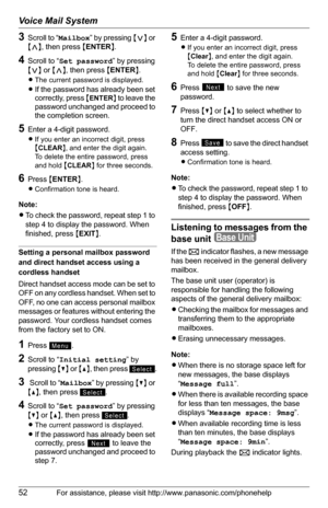 Page 52Voice Mail System
52For assistance, please visit http://www.panasonic.com/phonehelp
3Scroll to “Mailbox ” by pressing  {< } or 
{ > }, then press  {ENTER }.
4Scroll to “ Set password ” by pressing 
{ < } or  {> }, then press  {ENTER }.
L The current password is displayed.
L
If the password has already been set 
correctly, press  {
ENTER} to leave the 
password unchanged and proceed to 
the completion screen.
5Enter a 4-digit password.
L If you enter an incorrect digit, press 
{CLEAR }, and enter the...