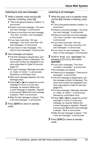 Page 53Voice Mail System
For assistance, please visit http://www.panasonic.com/phonehelp53
Listening to only new messages
1While in standby mode and the F 
indicator is flashing, press F.
L“This is the general delivery mailbox.” is 
announced.
LIf there is one new message, “You  ha v e  
one new message.” is announced.
LIf there is more than one new message, 
“You have  new messages.” 
is announced.
LIf you have more than 100 new 
messages, “You have more than 100 
new messages.” is announced.
LIf you have no...