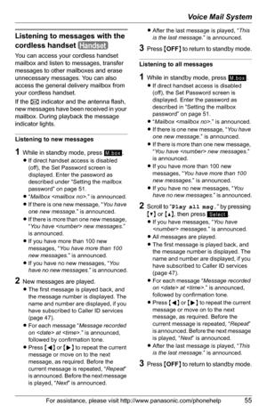 Page 55Voice Mail System
For assistance, please visit http://www.panasonic.com/phonehelp55
Listening to messages with the 
cordless handset
You can access your cordless handset 
mailbox and listen to messages, transfer 
messages to other mailboxes and erase 
unnecessary messages. You can also 
access the general delivery mailbox from 
your cordless handset.
If the F indicator and the antenna flash, 
new messages have been received in your 
mailbox. During playback the message 
indicator lights.
Listening to new...
