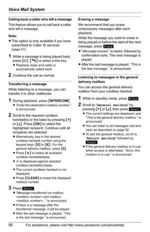 Page 56Voice Mail System
56For assistance, please visit http://www.panasonic.com/phonehelp
Calling back a caller who left a message
This feature allows you to call back a caller 
who left a message.
Note:
LThis option is only available if you have 
subscribed to Caller ID services 
(
page 47).
1While a message is being played back, 
press {s}, {C} or press a line key.
LPlayback stops and caller is 
automatically called back.
2Continue the call as normal.
Transferring a message
While listening to a message, you...