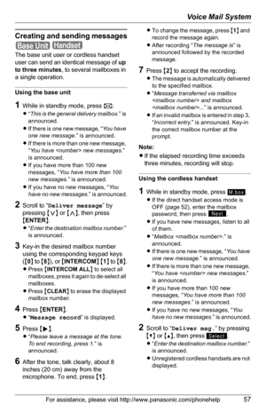 Page 57Voice Mail System
For assistance, please visit http://www.panasonic.com/phonehelp57
Creating and sending messages
 
The base unit user or cordless handset 
user can send an identical message of up 
to three minutes, to several mailboxes in 
a single operation.
Using the base unit
1While in standby mode, press F.
L“This is the general delivery mailbox.” is 
announced.
LIf there is one new message, “You  ha v e  
one new message.” is announced.
LIf there is more than one new message, 
“You have  new...