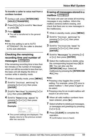 Page 59Voice Mail System
For assistance, please visit http://www.panasonic.com/phonehelp59
To transfer a caller to voice mail from a 
cordless handset
1During a call, press {INTERCOM}/
{HOLD}/{TRANSFER}.
2Press {V} or {^} to scroll to “Mailbox” 
or press {9}.
3Press .
LThe call is transferred to the general 
mailbox.
Note:
LIf the line setting is set to AUTO 
ATTENDANT ON, the caller is directed 
to the auto attendant.
Checking the remaining 
recording time and number of 
messages
If the remaining recording...