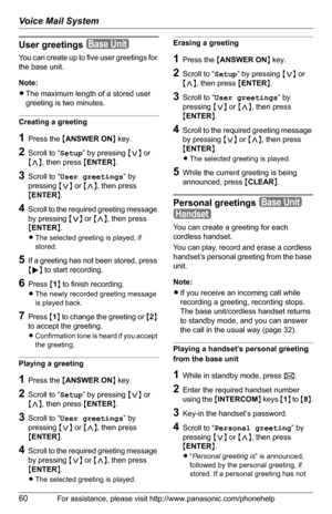 Page 60Voice Mail System
60For assistance, please visit http://www.panasonic.com/phonehelp
User greetings 
You can create up to five user greetings for 
the base unit. 
Note:
LThe maximum length of a stored user 
greeting is two minutes.
Creating a greeting
1Press the {ANSWER ON} key.
2Scroll to “Setup” by pressing {}, then press {ENTER}.
3Scroll to “User greetings” by 
pressing {}, then press 
{ENTER}.
4Scroll to the required greeting message 
by pressing {}, then press 
{ENTER}.
LThe selected greeting is...