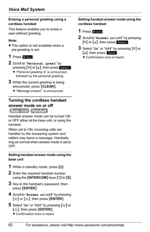 Page 62Voice Mail System
62For assistance, please visit http://www.panasonic.com/phonehelp
Erasing a personal greeting using a 
cordless handset
This feature enables you to erase a 
user-defined greeting.
Note:
LThis option is not available when a 
pre-greeting is set.
1Press .
2Scroll to “Personal greet” by 
pressing {V} or {^}, then press  .
L“Personal greeting is” is announced, 
followed by the personal greeting.
3While the current greeting is being 
announced, press {CLEAR}.
L“Message erased.” is...