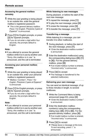Page 64Remote access
64For assistance, please visit http://www.panasonic.com/phonehelp
Accessing the general mailbox 
remotely
1While the user greeting is being played 
to an outside line, enter the general 
mailbox’s registered password.
L“This is the general delivery mailbox. 
Press 1 for English. 
Presione 2 pare el 
Espanol
.” is announced.
2Press {1} for English prompts, or press 
{2} for Spanish prompts.
LIf you do not enter a digit within four 
seconds, the prompts default to 
English.
Note:
LIf you...