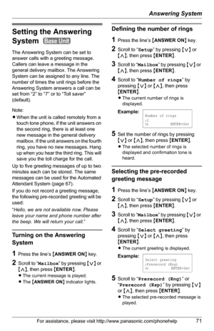 Page 71Answering System
For assistance, please visit http://www.panasonic.com/phonehelp71
Setting the Answering 
System 
The Answering System can be set to 
answer calls with a greeting message. 
Callers can leave a message in the 
general delivery mailbox. The Answering 
System can be assigned to any line. The 
number of times the unit rings before the 
Answering System answers a call can be 
set from “2” to “7” or to “Toll saver” 
(default). 
Note:
LWhen the unit is called remotely from a 
touch tone phone,...