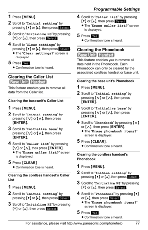 Page 77Programmable Settings
For assistance, please visit http://www.panasonic.com/phonehelp77
1Press {MENU}.
2Scroll to “Initial setting” by 
pressing {V} or {^}, then press  .
3Scroll to “Initialize HS” by pressing 
{V} or {^}, then press  .
4Scroll to “Clear settings” by 
pressing {V} or {^}, then press  .
LThe “Clear settings?” screen is 
displayed.
5Press .
LConfirmation tone is heard.
Clearing the Caller List 
 
This feature enables you to remove all 
data from the Caller list.
Clearing the base unit’s...