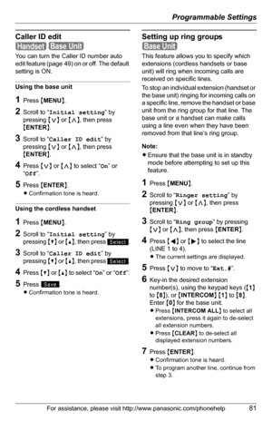 Page 81Programmable Settings
For assistance, please visit http://www.panasonic.com/phonehelp81
Caller ID edit
 
You can turn the Caller ID number auto 
edit feature (page 49) on or off. The default 
setting is ON.
Using the base unit
1Press {MENU}.
2Scroll to “Initial setting” by 
pressing {}, then press 
{ENTER}.
3Scroll to “Caller ID edit” by 
pressing {}, then press 
{ENTER}.
4Press {} to select “On” or 
“Off”.
5Press {ENTER}.
LConfirmation tone is heard. 
Using the cordless handset
1Press {MENU}.
2Scroll to...