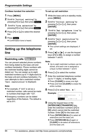 Page 84Programmable Settings
84For assistance, please visit http://www.panasonic.com/phonehelp
Cordless handset line selection 
1Press {MENU}.
2Scroll to “Initial setting” by 
pressing {V} or {^}, then press  .
3 Scroll to “Line selection” by 
pressing {V} or {^}, then press  . 
4Press {V} or {^} to select the desired 
line.
5Press .
LConfirmation tone is heard. 
Setting up the telephone 
line
Restricting calls  
You can prevent selected phone numbers 
from being dialed by the base unit and 
cordless...