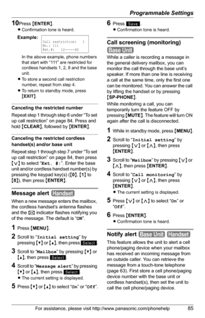 Page 85Programmable Settings
For assistance, please visit http://www.panasonic.com/phonehelp85
10Press {ENTER}.
LConfirmation tone is heard.
In the above example, phone numbers 
that start with “111” are restricted for 
cordless handsets 1, 2, 8 and the base 
unit.
LTo store a second call restriction 
number, repeat from step 4.
LTo return to standby mode, press 
{EXIT}.
Canceling the restricted number
Repeat step 1 through step 6 under “To set 
up call restriction” on page 84. Press and 
hold {CLEAR}, followed...