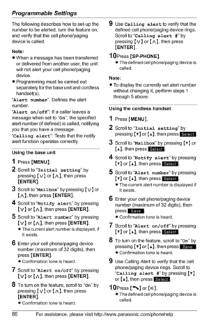 Page 86Programmable Settings
86For assistance, please visit http://www.panasonic.com/phonehelp
The following describes how to set-up the 
number to be alerted, turn the feature on, 
and verify that the cell phone/paging 
device is called.
Note:
LWhen a message has been transferred 
or delivered from another user, the unit 
will not alert your cell phone/paging 
device. 
LProgramming must be carried out 
separately for the base unit and cordless 
handset(s).
“Alert number”. Defines the alert 
number.
“Alert...