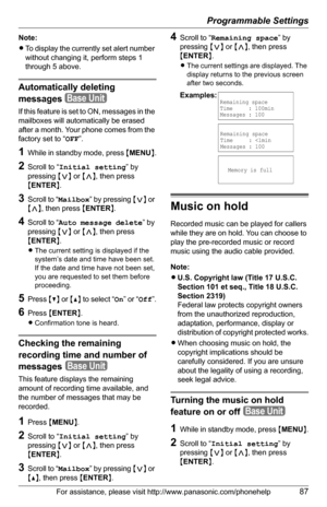 Page 87Programmable Settings
For assistance, please visit http://www.panasonic.com/phonehelp87
Note:
LTo display the currently set alert number 
without changing it, perform steps 1 
through 5 above. 
Automatically deleting 
messages
If this feature is set to ON, messages in the 
mailboxes will automatically be erased 
after a month. Your phone comes from the 
factory set to “OFF”.
1While in standby mode, press {MENU}.
2Scroll to “Initial setting” by 
pressing {}, then press 
{ENTER}.
3Scroll to “Mailbox” by...