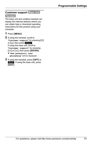 Page 91Programmable Settings
For assistance, please visit http://www.panasonic.com/phonehelp91
Customer support
The base unit and cordless handset can 
display the Internet address where you 
can obtain help or download operating 
instructions for this product using your 
computer.
1Press {MENU}.
2If using the handset, scroll to 
“Customer support” by pressing {V} 
or {^}, then press  .
If using the base unit, scroll to 
“Customer support” by pressing 
{}, then press {ENTER}.
L“www.panasonic.com/
phonehelp
”...