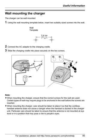 Page 95Useful Information
For assistance, please visit http://www.panasonic.com/phonehelp95
Wall mounting the charger
The charger can be wall mounted.
1Using the wall mounting template below, insert two suitably sized screws into the wall.
2Connect the AC adaptor to the charging cradle.
3Slide the charging cradle into place securely on the two screws.
Note:
LWhen mounting the charger, ensure that the correct screws for the wall are used. 
Certain types of wall may require plugs to be anchored in the wall before...