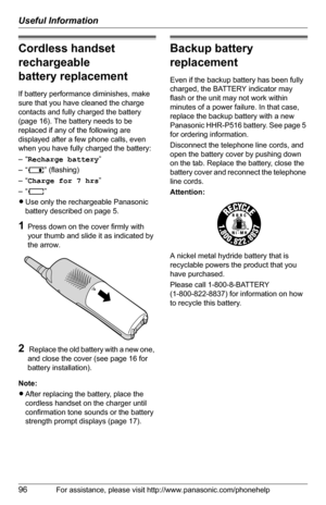 Page 96Useful Information
96For assistance, please visit http://www.panasonic.com/phonehelp
Cordless handset 
rechargeable 
battery replacement
If battery performance diminishes, make 
sure that you have cleaned the charge 
contacts and fully charged the battery 
(page 16). The battery needs to be 
replaced if any of the following are 
displayed after a few phone calls, even 
when you have fully charged the battery:
–“Recharge battery”
–“7” (flashing)
–“Charge for 7 hrs”
–“8”
LUse only the rechargeable...