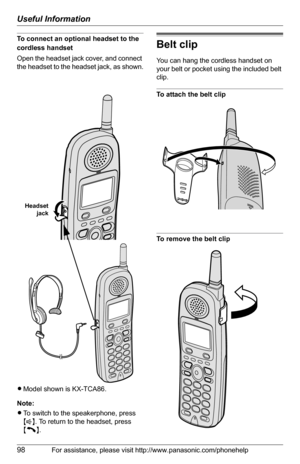 Page 98Useful Information
98For assistance, please visit http://www.panasonic.com/phonehelp
To connect an optional headset to the 
cordless handset
Open the headset jack cover, and connect 
the headset to the headset jack, as shown.
LModel shown is KX-TCA86.
Note:
LTo switch to the speakerphone, press 
{s}. To return to the headset, press 
{C}.Belt clip
You can hang the cordless handset on 
your belt or pocket using the included belt 
clip.
To attach the belt clip
To remove the belt clip
Headset
jack 