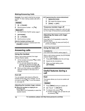 Page 18Example: 
If you need to dial the line access
number “9” when making outside calls with a
PBX:Handset
1 9 a  M P

AUSEN
2 Dial the phone number.  a M N
Base unit
*
 1
*1 KX-TG4741/KX-TG4761 series: page 3
1 MSP-PHONE N
2 9 a  M PAUSE N
3 Dial the phone number.
Note for handset and base unit:
R A 3.5 second pause is inserted each time
MPAUSE N is pressed. Answering calls
Using the handset
W

hen a call is being received, the ringer
indicator flashes rapidly.
1 Lift the handset and press  M N
 
or  M N
w...