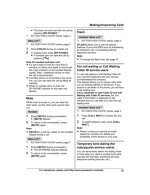 Page 19R
The base unit user can take the call by
pressing  MSP-PHONE N.*1
*1 KX-TG4741/KX-TG4761 series: page 3 Base unit
*
 1
*1 KX-TG4741/KX-TG4761 series: page 3
1 Press  MHOLD N during an outside call.
2 To release hold, press  MSP-PHONE N.
R A handset user can take the call by
pressing  M N
.
N

ote for handset and base unit:
R If a call is kept on hold for more than 9
minutes, an alarm tone starts to sound and
the ringer indicator on the handset flashes
rapidly. After 1 additional minute on hold,
the call...