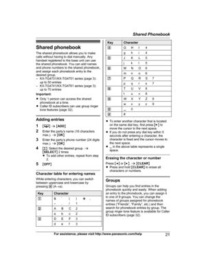 Page 21Shared phonebook
T he shared phonebook allows you to make
calls without having to dial manually. Any
handset registered to the base unit can use
the shared phonebook. You can add names
and phone numbers to the shared phonebook,
and assign each phonebook entry to the
desired group.
– KX-TG4731/KX-TG4751 series (page 3): up to 50 entries
– KX-TG4741/KX-TG4761 series (page 3): up to 70 entries
Important:
R Only 1 person can access the shared
phonebook at a time.
R Caller ID subscribers can use group ringer...