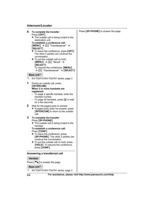 Page 444
To complete the transfer:
Press  MOFF N.
R The outside call is being routed to the
destination unit.
To establish a conference call:
M MENU N a  M b N:  “Conference ” a
M SELECT N
R To leave the conference, press  MOFF N.
The other 2 parties can continue the
conversation.
R To put the outside call on hold:
MMENU N a  M b N:  “Hold ” a
M SELECT N
To resume the conference:  MMENU N
a  M b N:  “Conference ” a  M SELECT N Base unit
*
 1
*1 KX-TG4741/KX-TG4761 series: page 3
1 During an outside call, press...
