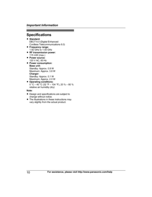 Page 10Specifications
R
S
tandard:
DECT 6.0 (Digital Enhanced
Cordless Telecommunications 6.0)
R Frequency range:
1.92 GHz to 1.93 GHz
R RF transmission power:
115 mW (max.)
R Power source:
120 V AC, 60 Hz
R Power consumption:
Base unit:
Standby: Approx. 0.9 W
Maximum: Approx. 3.8 W
Charger:
Standby: Approx. 0.1 W
Maximum: Approx. 2.0 W
R Operating conditions:
0 °C – 40 °C (32 °F – 104 °F), 20 % – 80 %
relative air humidity (dry)
Note:
R Design and specifications are subject to
change without notice.
R The...