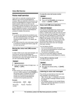 Page 36Voice mail service
V oice mail is an automatic answering service
offered by your service provider/telephone
company. After you subscribe to this service, your
service provider/telephone company’s voice mail
system answers calls for you when you are
unavailable to answer the phone or when your line
is busy. Messages are recorded by your service
provider/telephone company, not your telephone.
Please contact your service provider/telephone
company for details of this service.
Important:
R To use the voice...