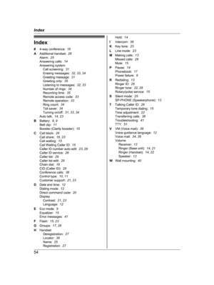 Page 54Index
#
4
-way conference:   16
A Additional handset:   26
Alarm:   25
Answering calls:   14
Answering system Call screening:   31
Erasing messages:   32, 33 , 34
Greeting message:   31
Greeting only:   35
Listening to messages:   32, 33
Number of rings:   34
Recording time:   35
Remote access code:   33
Remote operation:   33
Ring count:   34
Toll saver:   34
Turning on/off:   31, 33 , 34
Auto talk:   14, 23
B Battery:   8, 9
Belt clip:   11
Booster (Clarity booster):   15
C Call block:   26
Call share:...