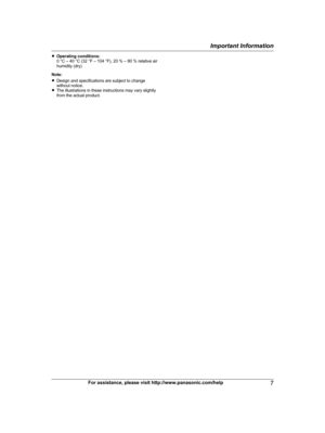 Page 7R
Operating conditions:
0 °C – 40 °C (32 °F – 104 °F), 20 % – 80 % relative air
humidity (dry)
Note:
R Design and specifications are subject to change
without notice.
R The illustrations in these instructions may vary slightly
from the actual product.
For assistance, please visit http://www.panasonic.com/help 7Important Information
TG477x(en-en)_1130_ver021.pdf   72011/11/30   15:57:54 