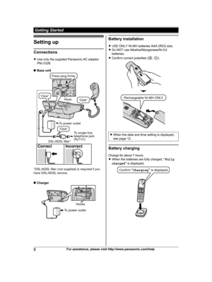 Page 8Setting up
Connections
R
U
se only the supplied Panasonic AC adaptor
PNLV226.
n Base unit n
C
harger Battery installation
R U

SE ONLY Ni-MH batteries AAA (R03) size.
R Do NOT use Alkaline/Manganese/Ni-Cd
batteries.
R Confirm correct polarities ( ,  ).
R
W
hen the date and time setting is displayed,
see page 12. Battery charging
C

harge for about 7 hours.
R When the batteries are fully charged,  “Fully
charged ” is displayed. 8
For assistance, please visit http://www.panasonic.com/help Getting Started...