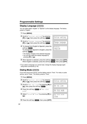 Page 14Programmable Settings
14
Display Language 
You can select either “English” or “Spanish” as the display language. The factory 
preset is “English”.
•If you select a language you cannot read, change the display language again 
using direct commands (p. 45).
Dialing Mode 
If you have touch tone service, set the dialing mode to “Tone”. For rotary or pulse 
service, set to “Pulse”. The factory preset is “Tone”.
1Press [MENU].
2Scroll to “Initial setting” by pressing 
[d] or [B], then press the soft key ( )....