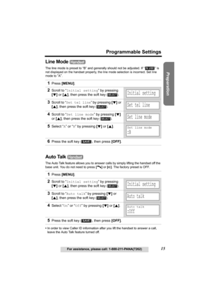 Page 15Useful Information Answering System Telephone System
15
Programmable Settings
For assistance, please call: 1-800-211-PANA(7262)
Preparation
Line Mode 
The line mode is preset to “B” and generally should not be adjusted. If “  ” is 
not displayed on the handset properly, the line mode selection is incorrect. Set line 
mode to 
“A”.
Auto Talk 
The Auto Talk feature allows you to answer calls by simply lifting the handset off the 
base unit. You do not need to press [C] or [s]. The factory preset is OFF....