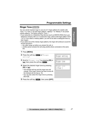 Page 17Useful Information Answering System Telephone System
17
Programmable Settings
For assistance, please call: 1-800-211-PANA(7262)
Preparation
Ringer Tone 
You can set the handset ringer to use one of 7 ringer patterns for outside calls. 
“Tone 1” to “Tone 3” are bell ringer patterns. “Melody 1” to “Melody 4” are preset 
melody patterns. The factory preset is “Tone 1”. 
•If you subscribe to a Distinctive Ring Service (such as IDENTA-RING) from your 
telephone company with 2 or 3 consecutive rings, select a...