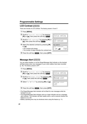 Page 18Programmable Settings
18
LCD Contrast 
There are 6 levels of LCD contrast. The factory preset is “level 3”.
Message Alert 
You can select whether or not the Ringer/Message Alert indicator on the handset 
will flash slowly when new messages in your voice mailbox have been recorded 
(p. 36). The factory preset is OFF.
•The Ringer/Message Alert indicator will not flash for new messages while the 
handset is in use.
•The Ringer/Message Alert indicator acts as a ringer indicator and as a message 
alert...