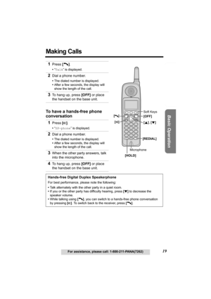 Page 19Useful Information Answering System Preparation
19For assistance, please call: 1-800-211-PANA(7262)
Basic Operation
Making Calls 
1Press [C].
•“Talk” is displayed.
2Dial a phone number.
•The dialed number is displayed.
•After a few seconds, the display will 
show the length of the call.
3To hang up, press [OFF] or place 
the handset on the base unit.
To have a hands-free phone 
conversation
1
Press [s].
•“SP-phone” is displayed.
2Dial a phone number.
•The dialed number is displayed.
•After a few seconds,...