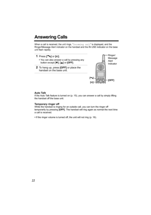 Page 2222
Answering Calls 
When a call is received, the unit rings, “Incoming call” is displayed, and the 
Ringer/Message Alert indicator on the handset and the 
IN USE indicator on the base 
unit flash rapidly. 
Auto Talk
If the Auto Talk feature is turned on (p. 15), you can answer a call by simply lifting 
the handset off the base unit.
Temporary ringer off
While the handset is ringing for an outside call, you can turn the ringer off 
temporarily by pressing [OFF]. The handset will ring again as normal the...