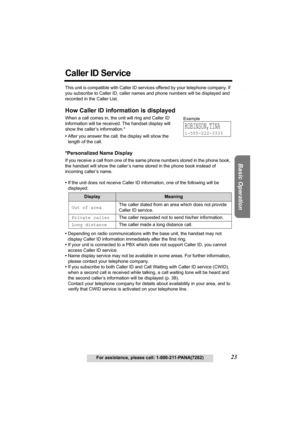 Page 23Useful Information Answering System Preparation
23For assistance, please call: 1-800-211-PANA(7262)
Basic Operation
Caller ID Service
This unit is compatible with Caller ID services offered by your telephone company. If 
you subscribe to Caller ID, caller names and phone numbers will be displayed and 
recorded in the Caller List.
How Caller ID information is displayed
When a call comes in, the unit will ring and Caller ID 
information will be received. The handset display will 
show the caller’s...