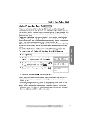 Page 27Useful Information Answering System Preparation
27
Using the Caller List
For assistance, please call: 1-800-211-PANA(7262)
Basic Operation
Caller ID Number Auto Edit 
Once you call back an edited number (p. 26), this unit can automatically edit 
incoming phone numbers from the same area code in the Caller List and each time 
you receive a call. For example, it can ignore the area code of calls originating from 
your area code, so that you can call these numbers from the Caller List without 
dialing the...